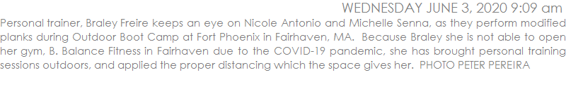 Personal trainer, Braley Freire keeps an eye on Nicole Antonio and Michelle Senna, as they perform modified planks during Outdoor Boot Camp at Fort Phoenix in Fairhaven, MA.  Because Braley she is not able to open her gym, B. Balance Fitness in Fairhaven due to the COVID-19 pandemic, she has brought personal training sessions outdoors, and applied the proper distancing which the space gives her.  PHOTO PETER PEREIRA