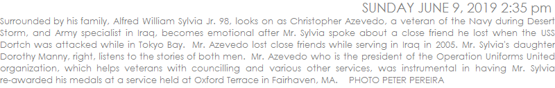 Surrounded by his family, Alfred William Sylvia Jr. 98, looks on as Christopher Azevedo, a veteran of the Navy during Desert Storm, and Army specialist in Iraq, becomes emotional after Mr. Sylvia spoke about a close friend he lost when the USS Dortch was attacked while in Tokyo Bay.  Mr. Azevedo lost close friends while serving in Iraq in 2005. Mr. Sylvia's daughter Dorothy Manny, right, listens to the stories of both men.  Mr. Azevedo who is the president of the Operation Uniforms United organization, which helps veterans, was instrumental in having Mr. Sylvia re-awarded his medals at a service held at Oxford Terrace in Fairhaven, MA.    PHOTO PETER PEREIRA