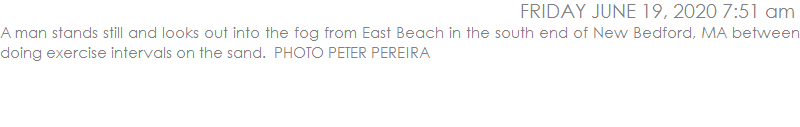 A man stands still and looks out into the fog from East Beach in the south end of New Bedford, MA between doing exercise intervals on the sand.  PHOTO PETER PEREIRA