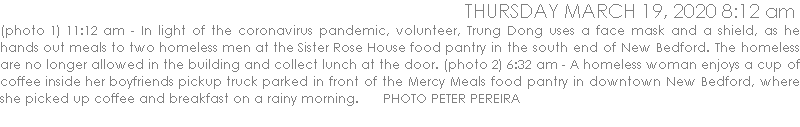 (photo 1) 11:12 am - In light of the coronavirus pandemic, volunteer, Trung Dong uses a face mask and a shield, as he hands out meals to two homeless men at the Sister Rose House food pantry in the south end of New Bedford. The homeless are no longer allowed in the building and collect lunch at the door. (photo 2) 6:32 am - A homeless woman enjoys a cup of coffee inside her boyfriends pickup truck parked in front of the Mercy Meals food pantry in downtown New Bedford, where she picked up coffee and breakfast on a rainy morning.      PHOTO PETER PEREIRA