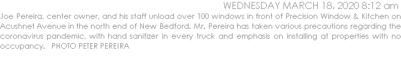 Joe Pereira, center owner, and his staff unload over 100 windows in front of Precision Window & Kitchen on Acushnet Avenue in the north end of New Bedford. Mr. Pereira has taken various precautions regarding the coronavirus pandemic, with hand sanitizer in every truck and emphasis on installing at properties with no occupancy.   PHOTO PETER PEREIRA