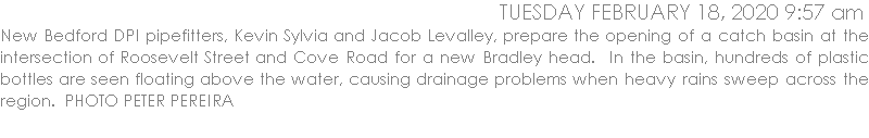 JNew Bedford DPI pipefitters, Kevin Sylvia and Jacob Levalley, prepare the opening of a catch basin at the intersection of Roosevelt Street and Cove Road for a new Bradley head.  In the basin, hundreds of plastic bottles are seen floating above the water, causing drainage problems when heavy rains sweep across the region.  PHOTO PETER PEREIRA