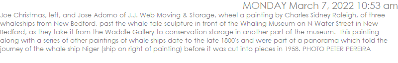 Joe Christmas, left, and Jose Adorno of J.J. Web Moving & Storage, wheel a painting by Charles Sidney Raleigh, of three whaleships from New Bedford, past the whale tale sculpture in front of the Whaling Museum on N Water Street in New Bedford, as they take it from the Waddle Gallery to conservation storage in another part of the museum.  This painting along with a series of other paintings of whale ships date to the late 1800's and were part of a panorama which told the journey of the whale ship Niger (ship on right of painting) before it was cut into pieces in 1958. PHOTO PETER PEREIRA