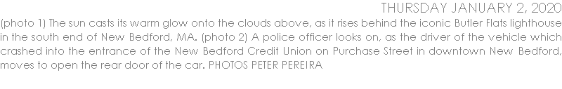 (photo 1) The sun casts its warm glow onto the clouds above, as it rises behind the iconic Butler Flats lighthouse in the south end of New Bedford, MA. (photo 2) A police officer looks on, as the driver of the vehicle which crashed into the entrance of the New Bedford Credit Union on Purchase Street in downtown New Bedford, moves to open the rear door of the car. PHOTOS PETER PEREIRA