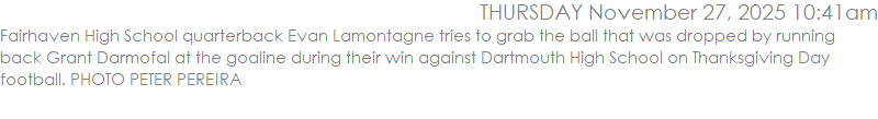 Fairhaven High School quarterback Evan Lamontagne tries to grab the ball that was dropped by running back Grant Darmofal at the goaline during their win against Dartmouth High School on Thanksgiving Day football. PHOTO PETER PEREIRA