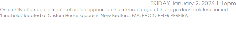 On a chilly afternoon, a man�s reflection appears on the mirrored edge of the large door sculpture named 'Threshold,' located at Custom House Square in New Bedford, MA. PHOTO PETER PEREIRA