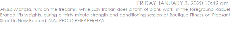 Alyssa Maitoza, runs on the treadmill, while Suzy Trahan does a form of plank work, in the foreground Raquel Branco lifts weights, during a thirty minute strength and conditioning session at Boutique Fitness on Pleasant Street in New Bedford, MA.  PHOTO PETER PEREIRA