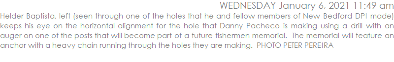 Helder Baptista, left (seen through one of the holes that he and fellow members of New Bedford DPI made) keeps his eye on the horizontal alignment for the hole that Danny Pacheco is making using a drill with an auger on one of the posts that will become part of a future fishermen memorial.  The memorial will feature an anchor with a heavy chain running through the holes they are making.  PHOTO PETER PEREIRA 
