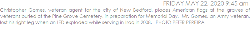 Christopher Gomes, veteran agent for the city of New Bedford, places American flags at the graves of veterans buried at the Pine Grove Cemetery, in preparation for Memorial Day.  Mr. Gomes, an Army veteran, lost his right leg when an IED exploded while serving in Iraq in 2008.   PHOTO PETER PEREIRA