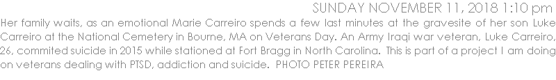 Her family waits, as an emotional Marie Carreiro spends a few last minutes at the gravesite of her son Luke Carreiro at the National Cemetery in Bourne, MA on Veterans Day. An Army Iraqi war veteran, Luke Carreiro, 26, commited suicide in 2015 while stationed at Fort Bragg in North Carolina.  This is part of a project I am doing on veterans dealing with PTSD, addiction and suicide.  PHOTO PETER PEREIRA