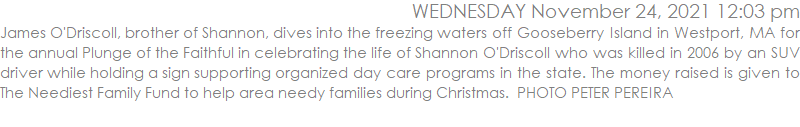 James O'Driscoll, brother of Shannon, dives into the freezing waters off Gooseberry Island in Westport, MA for the annual Plunge of the Faithful in celebrating the life of Shannon O'Driscoll who was killed in 2006 by an SUV driver while holding a sign supporting organized day care programs in the state. The money raised is given to The Neediest Family Fund to help area needy families during Christmas.  PHOTO PETER PEREIRA