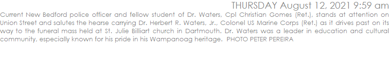 Current New Bedford police officer and fellow student of Dr. Waters, Cpl Christian Gomes (Ret.), stands at attention on Union Street and salutes the hearse carrying Dr. Herbert R. Waters, Jr., Colonel US Marine Corps (Ret.) as it drives past on its way to the funeral mass held at St. Julie Billiart church in Dartmouth. Dr. Waters was a leader in education and cultural community, especially known for his pride in his Wampanoag heritage.  PHOTO PETER PEREIRA