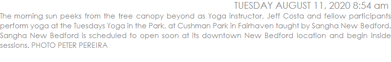 The morning sun peeks from the tree canopy beyond as Yoga instructor, Jeff Costa and fellow participants perform yoga at the Tuesdays Yoga in the Park, at Cushman Park in Fairhaven taught by Sangha New Bedford. Sangha New Bedford is scheduled to open soon at its downtown New Bedford location and begin inside sessions. There are two more free yoga sessions at Cushman Park in Fairhaven scheduled for the two upcoming Tuesdays. PHOTO PETER PEREIRA
