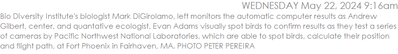 Bio Diversity Institute's biologist Mark DiGirolamo, left monitors the automatic computer results as Andrew Gilbert, center, and quantative ecologist, Evan Adams visually spot birds to confirm results as they test a series of cameras by Pacific Northwest National Laboratories, which are able to spot birds, calculate their position and flight path, at Fort Phoenix in Fairhaven, MA. PHOTO PETER PEREIRA
