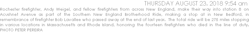 Rochester firefighter, Andy Weigel, who organized this ride, and fellow firefighters from across New England, make their way into station 8 on Acushnet Avenue as part of the Southern New England Brotherhood Ride, making a stop at in New Bedford, in remembrance of firefighter Bob Lavallee who passed away at the end of last year.  The total ride will be 275 miles stopping in various locations in Massachusetts and Rhode Island, honoring the fourteen firefighters who died in the line of duty. PHOTO PETER PEREIRA