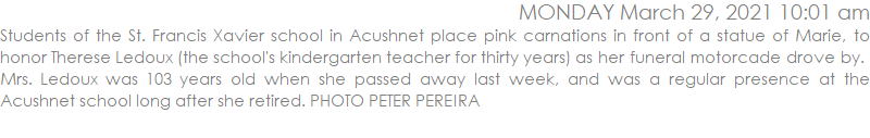 Students of the St. Francis Xavier school in Acushnet place pink carnations in front of a statue of Marie, to honor Therese Ledoux (the school's kindergarten teacher for thirty years) as her funeral motorcade drove by.  Mrs. Ledoux was 103 years old when she passed away last week, and was a regular presence at the Acushnet school long after she retired. PHOTO PETER PEREIRA