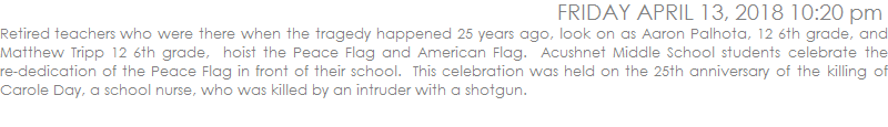 Retired teachers who were there when the tragedy happened 25 years ago, look on as Aaron Palhota, 12 6th grade, and Matthew Tripp 12 6th grade,  hoist the Peace Flag and American Flag.  Acushnet Middle School students celebrate the re-dedication of the Peace Flag in front of their school.  This celebration was held on the 25th anniversary of the killing of Carole Day, a school nurse, who was killed by an intruder with a shotgun