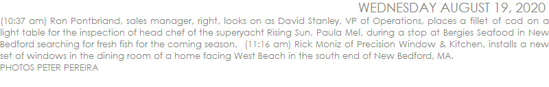 (10:37 am) Ron Pontbriand, sales manager, right, looks on as David Stanley, VP of Operations, places a fillet of cod on a light table for the inspection of head chef of the superyacht Rising Sun, Paula Mel, during a stop at Bergies Seafood in New Bedford searching for fresh fish for the coming season.  (11:16 am) Rick Moniz of Precision Window & Kitchen, installs a new set of windows in the dining room of a home facing West Beach in the south end of New Bedford, MA.  PHOTO PETER PEREIRA