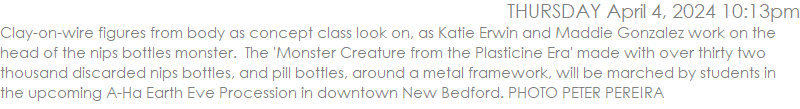 Clay-on-wire figures from body as concept class look on, as Katie Erwin and Maddie Gonzalez work on the head of the nips bottles monster.  The 'Monster Creature from the Plasticine Era' made with over thirty two thousand discarded nips bottles around a metal framework, will be marched by students in the upcoming A-Ha Earth Eve Procession in downtown New Bedford. PHOTO PETER PEREIRA