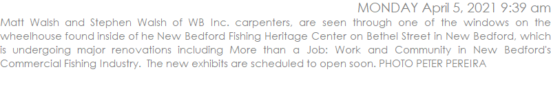 Matt Walsh and Stephen Walsh of WB Inc. carpenters, are seen through one of the windows on the wheelhouse found inside of he New Bedford Fishing Heritage Center on Bethel Street in New Bedford, which is undergoing major renovations including More than a Job: Work and Community in New Bedford's Commercial Fishing Industry.  The new exhibits are scheduled to open soon. PHOTO PETER PEREIRA