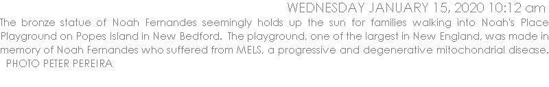 The bronze statue of Noah Fernandes seemingly holds up the sun for families walking into Noah's Place Playground on Popes Island in New Bedford.  The playground, one of the largest in New England, was made in memory of Noah Fernandes who suffered from MELS, a progressive and degenerative mitochondrial disease.   PHOTO PETER PEREIRA