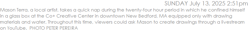 Mason Terra, a local artist, takes a quick nap during the twenty-four hour period in which he confined himself in a glass box at the Co+ Creative Center in downtown New Bedford, MA equipped only with drawing materials and water. Throughout this time, viewers could ask Mason to create drawings through a livestream on YouTube.  PHOTO PETER PEREIRA