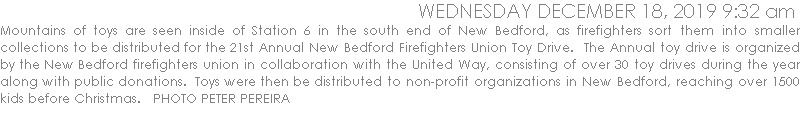 Mountains of toys are seen inside of Station 6 in the south end of New Bedford, as firefighters sort them into smaller collections to be distributed for the 21st Annual New Bedford Firefighters Union Toy Drive.  The Annual toy drive is organized by the New Bedford firefighters union in collaboration with the United Way, consisting of over 30 toy drives during the year along with public donations.  Toys were then be distributed to non-profit organizations in New Bedford, reaching over 1500 kids before Christmas.   PHOTO PETER PEREIRA