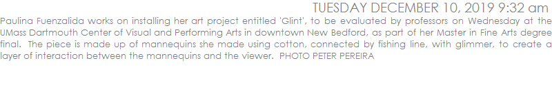 Paulina Fuenzalida works on installing her art project entitled 'Glint', to be evaluated by professors on Wednesday at the UMass Dartmouth Center of Visual and Performing Arts in downtown New Bedford, as part of her Master in Fine Arts degree final.  The piece is made up of mannequins she made using cotton, connected by fishing line, with glimmer, to create a layer of interaction between the mannequins and the viewer.  PHOTO PETER PEREIRA