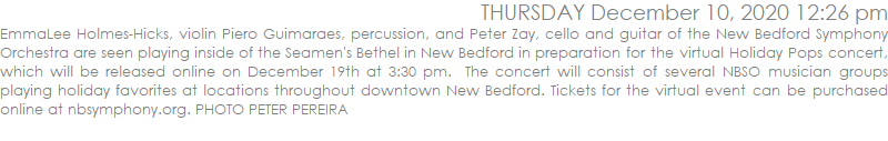 EmmaLee Holmes-Hicks, violin Piero Guimaraes, percussion, and Peter Zay, cello and guitar of the New Bedford Symphony Orchestra are seen playing inside of the Seamen's Bethel in New Bedford in preparation for the virtual Holiday Pops concert, which will be released online on December 19th at 3:30 pm.  The concert will consist of several NBSO musician groups playing holiday favorites at locations throughout downtown New Bedford. Tickets for the virtual event can be purchased online at nbsymphony.org. 