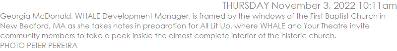 Georgia McDonald, WHALE Development Manager, is framed by the windows of the First Baptist Church in New Bedford, MA as she takes notes in preparation for All Lit Up, where WHALE and Your Theatre invite community members to take a peek inside the almost complete interior of the historic church.  PHOTO PETER PEREIRA