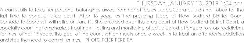 A cart waits to take her personal belongings away from her office as Judge Sabra puts on her robes for the last time to conduct drug court. After 18 years as the presiding judge of New Bedford District Court, Bernadette Sabra will will retire on Jan. 11. She presided over the drug court at New Bedford District Court, a specialty court that emphasizes treatment, testing and monitoring of adjudicated offenders to stop recidivism, for most of her 18 years. The goal of the court, which meets once a week, is to treat an offenders addiction and stop the need to commit crimes.