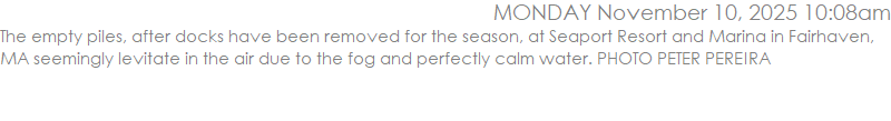 The empty piles, after docks have been removed for the season, at Seaport Resort and Marina in Fairhaven, MA seemingly levitate in the air due to the fog and perfectly calm water. PHOTO PETER PEREIRA