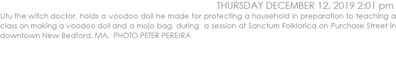 Utu the witch doctor, holds a voodoo doll he made for protecting a household in preparation to teaching a class on making a voodoo doll and a mojo bag, during  a session at Sanctum Folklorica on Purchase Street in downtown New Bedford, MA.  PHOTO PETER PEREIRA