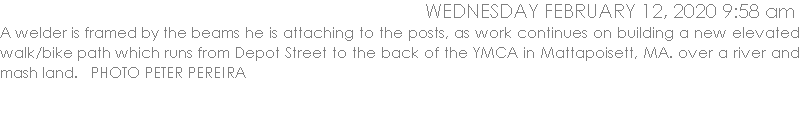 A welder is framed by the beams he is attaching to the posts, as work continues on building a new elevated walk/bike path which runs from Depot Street to the back of the YMCA in Mattapoisett, MA. over a river and mash land.   PHOTO PETER PEREIRA