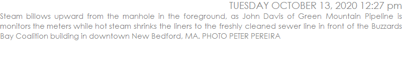 Steam billows upward from the manhole in the foreground, as John Davis of Green Mountain Pipeline is monitors the meters while hot steam shrinks the liners to the freshly cleaned sewer line in front of the Buzzards Bay Coalition building in downtown New Bedford, MA. PHOTO PETER PEREIRA