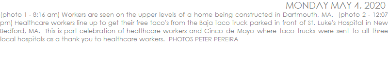 (photo 1 - 8:16 am) Workers are seen on the upper levels of a home being constructed in Dartmouth, MA.  (photo 2 - 12:07 pm) Healthcare workers line up to get their free taco's from the Baja Taco Truck parked in front of St. Luke's Hospital in New Bedford, MA.  This is part celebration of healthcare workers and Cinco de Mayo where taco trucks were sent to all three local hospitals as a thank you to healthcare workers.  PHOTOS PETER PEREIRA