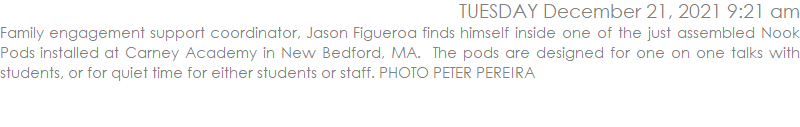 Family engagement support coordinator, Jason Figueroa finds himself inside one of the just assembled Nook Pods installed at Carney Academy in New Bedford, MA.  The pods are designed for one on one talks with students, or for quiet time for either students or staff. PHOTO PETER PEREIRA