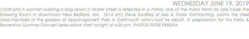 (12:08 pm) A woman walking a dog down N Water Street is reflected in a mirror, one of the many items for sale inside The Drawing Room in downtown New Bedford, MA.  (8:14 am) Steve Godfrey of Sea & Shore Contracting, paints the steel cross-members of the gazebo at Apponagansett Park in Dartmouth who's roof he rebuilt, in preparation for the Parks & Recreation Summer Concert Series which start tonight at 6:30 pm. PHOTOS PETER PEREIRA