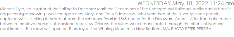 Michael Dyer, co-curator of the Sailing to Freedom: Maritime Dimensions of the Underground Railroad, walks past a backlit daguerreotype showing two teenage sisters, Mary, and Emily Edmonson, who were two of the seventy-seven people captured while seeking freedom aboard the schooner Pearl in 1848 bound for the Delaware Canal.  After traumatic moves between the slave markets of Maryland and New Orleans, the sisters were emancipated through the efforts of Northern abolitionists.  The show will open on Thursday at the Whaling Museum in New Bedford, MA. PHOTO PETER PEREIRA