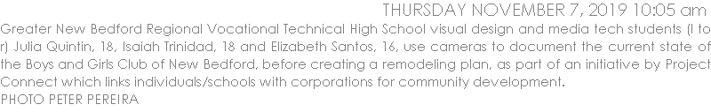 JGreater New Bedford Regional Vocational Technical High School visual design and media tech students (l to r) Julia Quintin, 18, Isaiah Trinidad, 18 and Elizabeth Santos, 16, use cameras to document the current state of the Boys and Girls Club of New Bedford, before creating a remodeling plan, as part of an initiative by Project Connect which links individuals/schools with corporations for community development.  