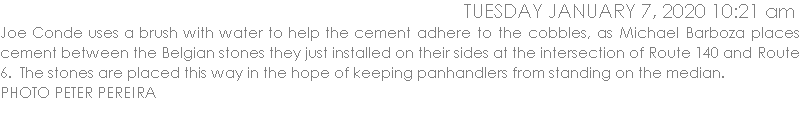 Joe Conde uses a brush with water to help the cement adhere to the cobbles, as Michael Barboza places cement between the Belgian stones they just installed on their sides at the intersection of Route 140 and Route 6.  The stones are placed this way in the hope of keeping panhandlers from standing on the median.  PHOTO PETER PEREIRA
