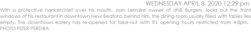 With a protective hankerchief over his mouth, Josh Lemaire owner of dNB Burgers, looks out the front windows of his restaurant in downtown New Bedford, behind him, the dining room usually filled with tables lies empty. The downtown eatery has re-opened for take-out with it's opening hours restricted from 4-8pm.  PHOTO PETER PEREIRA