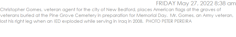 Christopher Gomes, veteran agent for the city of New Bedford, places American flags at the graves of veterans buried at the Pine Grove Cemetery in preparation for Memorial Day.  Mr. Gomes, an Army veteran, lost his right leg when an IED exploded while serving in Iraq in 2008.  PHOTO PETER PEREIRA