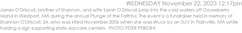 James O'Driscoll, brother of Shannon, and wife Sarah O'Driscoll jump into the cold waters off Gooseberry Island in Westport, MA during the annual Plunge of the Faithful. The event is a fundraiser held in memory of Shannon O'Driscoll, 24, who was killed November 2006 when she was struck by an SUV in Plainville, MA while holding a sign supporting state daycare centers.  PHOTO PETER PEREIRA