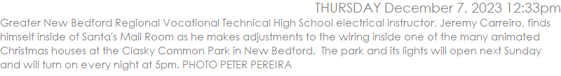 Greater New Bedford Regional Vocational Technical High School electrical instructor, Jeremy Carreiro, finds himself inside of Santa's Mail Room as he makes adjustments to the wiring inside one of the many animated Christmas houses at the Clasky Common Park in New Bedford.  The park and its lights will open next Sunday and will turn on every night at 5pm. PHOTO PETER PEREIRA