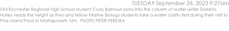 Old Rochester Regional High School student Cody Barrows looks into the column of water while Dominic Hurley reads the height as they and fellow Marine Biology students take a water clarity test during their visit to Pine Island Pond in Mattapoisett, MA.  PHOTO PETER PEREIRA