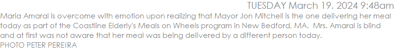 Maria Amaral is overcome with emotion upon realizing that Mayor Jon Mitchell is the one delivering her meal today as part of the Coastline Elderly's Meals on Wheels program in New Bedford, MA.  Mrs. Amaral is blind and at first was not aware that her meal was being delivered by a different person today.  PHOTO PETER PEREIRA