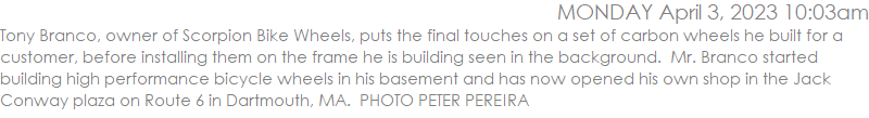 Tony Branco, owner of Scorpion Bike Wheels, puts the final touches on a set of carbon wheels he built for a customer, before installing them on the frame he is building seen in the background.  Mr. Branco started building high performance bicycle wheels in his basement and has now opened his own shop in the Jack Conway plaza on Route 6 in Dartmouth, MA.  PHOTO PETER PEREIRA