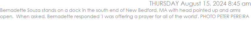 Bernadette Souza stands on a dock in the south end of New Bedford, MA with head pointed up and arms open.  When asked, Bernadette responded 'I was offering a prayer for all of the world