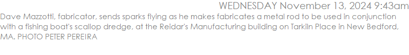 Dave Mazzotti, fabricator, sends sparks flying as he makes fabricates a metal rod to be used in conjunction with a fishing boat's scallop dredge, at the Reidar's Manufacturing building on Tarkiln Place in New Bedford, MA. PHOTO PETER PEREIRA
